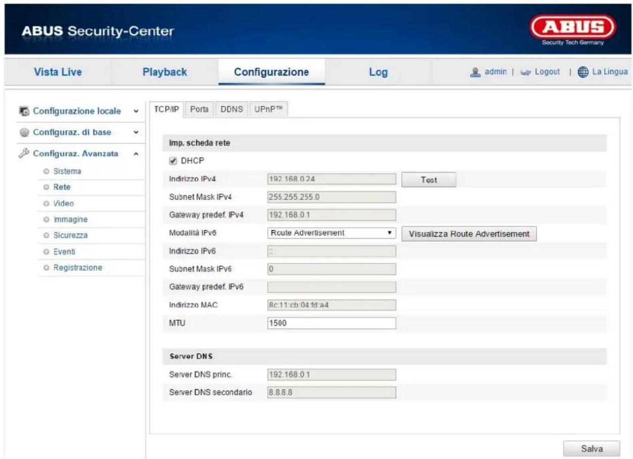 ABUS Security-Center Vista Live Playback Configurazione\Log-admin | Logout | La Lingua Configurazione locale Configuraz. di base Configuraz. Avanzata Sistema Rete Video Immagine Sicurezza Eventi Registrazione TCP/IP Porta DDNS UPnPTM Imp. scheda rete DHCP Indirizzo IPv4 192.168.0.24 unwisce Subnet Mask IPv4 255.255.255.0 Gateway predef. IPv4 192.168.0.1 Modalità IPv6 Route Advertisement Visualizza Route Advertisement Indirizzo IPv6 Subnet Mask IPv6 0 Gateway predef. IPv6 Indirizzo MAC 8c:11:cb:04:fd:a4 MTU 1500 Server DNS Server DNS princ. 192.168.0.1 Server DNS secondario 8.8.8.8 Salva