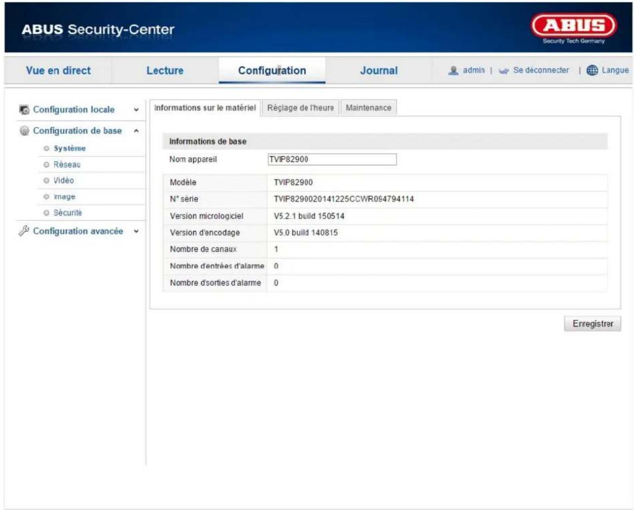 ABUS Security-Center Security Tech Germany Vue en direct Lecture Configuration Journal admin Se déconnecter Langue Configuration locale Configuration de base Système Réseau Vidéo Image Sécurité Configuration avancée Informations sur le matériel Réglage de l'heure Maintenance Informations de base Nom appareil TVIP82900 Modèle TVIP82900 N° série TVIP8290020141225CCWR094794114 Version micrologiciel V5.2.1 build 150514 Version d'encodage V5.0 build 140815 Nombre de canaux 1 Nombre d'entrées d'alarme 0 Nombre d'sorties d'alarme 0 Enregistrer