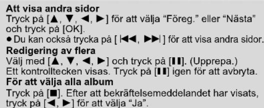 Att visa andra sidor Tryck på [▲, ▼, ◀, ▶] för att välja "Föreg." eller "Nästa" och tryck på [OK]. ● Du kan också trycka på [◀◀, ▶▶] för att visa andra sidor. Redigering av flera Välj med [▲, ▼, ◀, ▶] och tryck på [■]. (Upprepa.) Ett kontrolltecken visas. Tryck på [■] igen för att avbryta. För att välja alla album Tryck på [■]. Efter att bekräftelsemeddelandet har visats, tryck på [◀, ▶] för att välja "Ja".