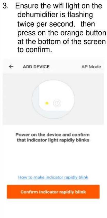 3. Ensure the wifi light on the dehumidifier is flashing twice per second, then press on the orange button at the bottom of the screen to confirm. ADD DEVICE AP Mode Power on the device and confirm that indicator light rapidly blinks How to make indicator rapidly blink Confirm indicator rapidly blink