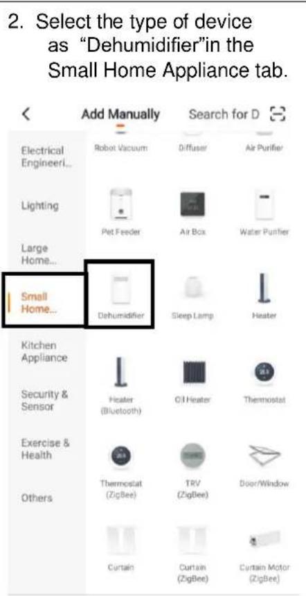 2. Select the type of device as "Dehumidifier" in the Small Home Appliance tab. Add Manually Search for D Electrical Engineer... Robot Vacuum Diffuser Air Purifier Lighting Pet Feeder Air Box Water Purifier Large Home... Small Home... Dehumidifier Sleep Lamp Heater Kitchen Appliance Heater (Bluetooth) Oil Heater Thermostat Security & Sensor Exercise & Health Thermostat (ZigBee) TRV (ZigBee) Door/Window Others Curtain Curtain (ZigBee) Curtain Motor (ZigBee)