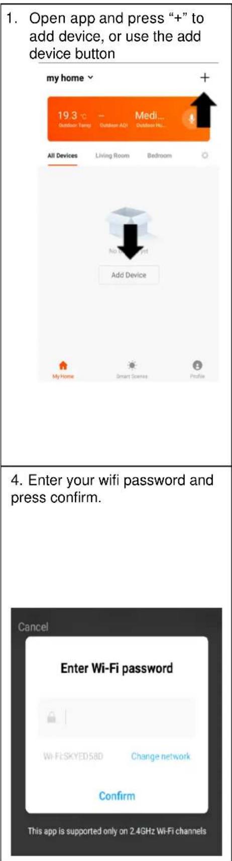 1. Open app and press “+” to add device, or use the add device button my home + 19.3 °C - Medi... Outdoor Temp Outdoor AQI Outdoor Hi... All Devices Living Room Bedroom No Do Not Yet Add Device My Home Smart Scenes Profile 4. Enter your wifi password and press confirm. Cancel Enter Wi-Fi password Wi-Fi SKYED58D Change network Confirm This app is supported only on 2.4GHz Wi-Fi channels