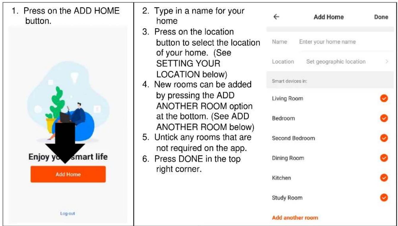 1. Press on the ADD HOME button. Enjoy your smart life Add Home Log out 2. Type in a name for your home 3. Press on the location button to select the location of your home. (See SETTING YOUR LOCATION below) 4. New rooms can be added by pressing the ADD ANOTHER ROOM option at the bottom. (See ADD ANOTHER ROOM below) 5. Untick any rooms that are not required on the app. 6. Press DONE in the top right corner. ← Add Home Done Name Enter your home name Location Set geographic location > Smart devices in: Living Room ✓ Bedroom ✓ Second Bedroom ✓ Dining Room ✓ Kitchen ✓ Study Room ✓ Add another room