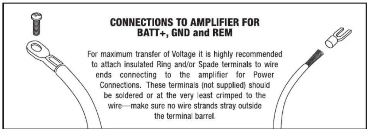 CONNECTIONS TO AMPLIFIER FOR BATT+, GND and REM For maximum transfer of Voltage it is highly recommended to attach insulated Ring and/or Spade terminals to wire ends connecting to the amplifier for Power Connections. These terminals (not supplied) should be soldered or at the very least crimped to the wire—make sure no wire strands stray outside the terminal barrel.