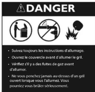 DANGER • Suivez toujours les instructions d'allumage. • Ouvrez le couvercle avant d'allumer le grill. • Vérifiez s'il y a des fuites de gaz avant d'allumer. • Ne vous penchez jamais au-dessus d'un grill ouvert lorsque vous l'allumez. Vous pourriez vous brûler sérieusement.
