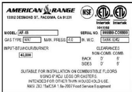 AMERICAN RANGE 13592 DESNOND ST., PACOIMA, CA 91331 NSF Intertek 1017258 MODEL: AF-45 GAS TYPE: NAT MAN. PRESS: 4.0 SERIAL NO.: 999999-C00999 IN. W.C. TANK ID#2 INPUT-BTU/HOUR/BURNER 45,000 CLEARANCES NON-COMB. COMB. BACK 0' 6' SIDES 0' 6' SUITABLE FOR INSTALLATION ON COMBUSTIBLE FLOORS USING 6" ADJ. LEGS OR CASTERS. INTENDED FOR OTHER THAN HOUSEHOLD USE. ANSI Z83 11a/CSA 1.8a-2007 Food Service Equipment