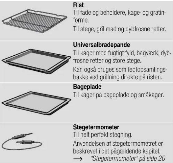Rist Til fade og beholdere, kage- og gratin- forme. Til stege, grillmad og dybfrosne retter. Universalbradepande Til kager med fugtigt fyld, bagværk, dyb- frosne retter og store stege. Kan også bruges som fedtopsamlings- bakke ved grillning direkte på risten. Bageplade Til kager på bageplade og småkager. Stegetermometer Til helt perfekt stegning. Anvendelsen af stegetermometret er beskrevet i det pågældende kapitel. → "Stegetermometer" på side 20