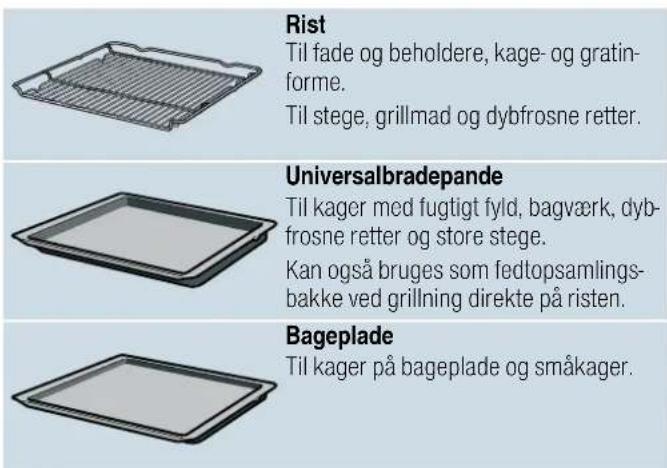 Rist Til fade og beholdere, kage- og gratin- forme. Til stege, grillmad og dybfrosne retter. Universalbradepande Til kager med fugtigt fyld, bagværk, dyb- frosne retter og store stege. Kan også bruges som fedtopsamlings- bakke ved grillning direkte på risten. Bageplade Til kager på bageplade og småkager.