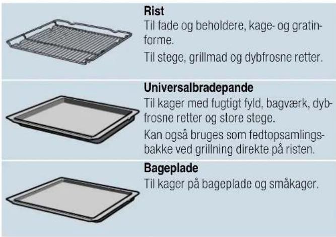 Rist Til fade og beholdere, kage- og gratin- forme. Til stege, grillmad og dybfrosne retter. Universalbradepande Til kager med fugtigt fyld, bagværk, dyb- frosne retter og store stege. Kan også bruges som fedtopsamlings- bakke ved grillning direkte på risten. Bageplade Til kager på bageplade og småkager.