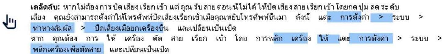 เคลื่อสับ: หากไม่ต้องการ ปิดเสียงเรียกเข้า แต่คุณรับสายตอน น้ไม่ได้ให้ปิดเสียงสายเรียกเข้า โดยกด ปุ่ม ลดระดับ เสียง คุณยังสามารถตั้งดาให้โทรศัพท์ปิดเสียงเรียกเข้าเมื่อคุณหยิบโทรศัพท์ขึ้นมา ดังนี้ และ การตั้งค่า > ระบบ > ทําทางสัมผัส > ปิดเสียงเมื่อยกเครื่องขึ้น และเปลี่ยนเป็นเปิด หาก คุณต้อง การ ให้ เครื่อง ตัด สาย เรียกเข้า โดย การพลิก เครื่อง ให้ และ การตั้งค่า > ระบบ > พลิกเครื่องเพื่อตัดสาย และเปลี่ยนเป็นเปิด