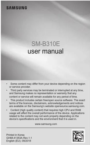 SM-B310E user manual • Some content may differ from your device depending on the region or service provider. • Third party services may be terminated or interrupted at any time, and Samsung makes no representation or warranty that any content or service will remain available for any period of time. • This product includes certain free/open source software. The exact terms of the licences, disclaimers, acknowledgements and notices are available on the Samsung's website opensource.samsung.com. • Content (high quality content) that requires high CPU and RAM usage will affect the overall performance of the device. Applications related to the content may not work properly depending on the device's specifications and the environment that it is used in. www.samsung.com Printed in Korea GH68-41353A Rev 1.1 English (EU). 09/2018