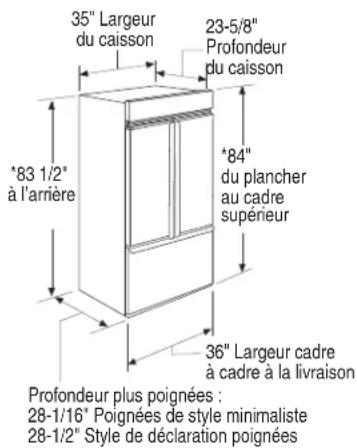 35" Largeur du caisson 23-5/8" Profondeur du caisson *83 1/2" à l'arrière *84" du plancher au cadre supérieur 36" Largeur cadre à cadre à la livraison Profondeur plus poignées : 28-1/16" Poignées de style minimaliste 28-1/2" Style de déclaration poignées