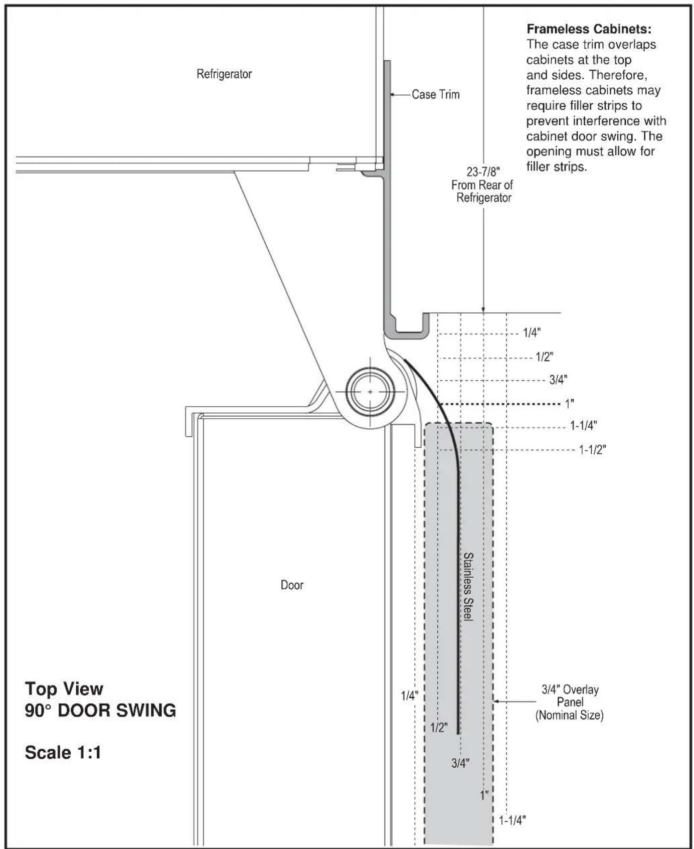Refrigerator Case Trim 23-7/8" From Rear of Refrigerator 1/4" 1/2" 3/4" 1" 1-1/4" 1-1/2" Stainless Steel 1/4" 1/2" 3/4" 1" 3/4" Overlay Panel (Nominal Size) 1" 1-1/4" Top View 90° DOOR SWING Scale 1:1