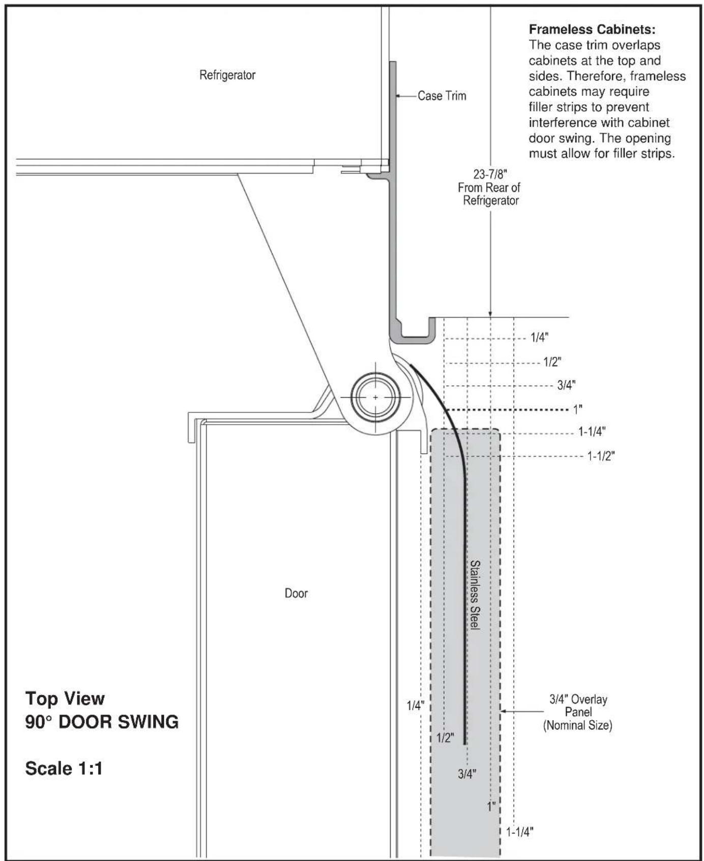 Refrigerator Case Trim 23-7/8" From Rear of Refrigerator 1/4" 1/2" 3/4" 1" 1-1/4" 1-1/2" Stainless Steel 1/4" 1/2" 3/4" 1" 3/4" Overlay Panel (Nominal Size) 1" 1-1/4" Top View 90° DOOR SWING Scale 1:1