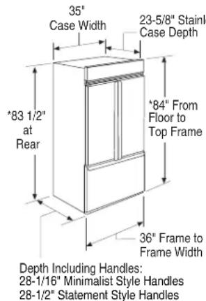 35° Case Width 23-5/8" Stainl Case Depth *83 1/2" at Rear *84" From Floor to Top Frame 36° Frame to Frame Width Depth Including Handles: 28-1/16" Minimalist Style Handles 28-1/2" Statement Style Handles