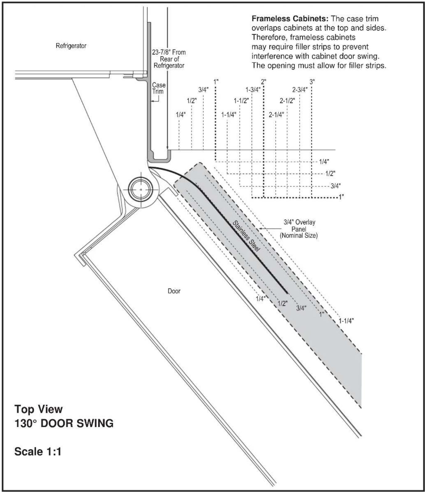 Refrigerator 23-7/8" From Rear of Refrigerator Case Trim 1/4" 1/2" 3/4" 1" 1-1/4" 1-1/2" 1-3/4" 2" 2-1/4" 2-1/2" 2-3/4" 3" 1/4" 1/2" 3/4" 1" Stainless Steel 3/4" Overlay Panel (Nominal Size) Door Top View 130° DOOR SWING Scale 1:1