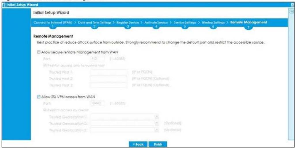 Initial Setup Wizard Connect to Internet (WAN) -> Date and Time Settings -> Register Device -> Activate Service -> Service Settings -> Wireless Settings -> Remote Management 1 2 3 4 5 6 7 Remote Management Best practice of reduce attack surface from outside. Strongly recommend to change the default port and restrict the accessible source. Allow secure remote management from WAN Port 415 [1..60563] (If Target access only to trusted host) Trusted Host 1 (P or PQON) Trusted Host 2 (P or PQON) [Optional] Trusted Host 3 (P or PQON) [Optional] Allow SSL VPN access from WAN Port [7443] [1..60563] (If Target access by QoosP) Trusted Geolocation 1 (Options) Trusted Geolocation 2 (Options) Trusted Geolocation 3 (Options) < Back Finish