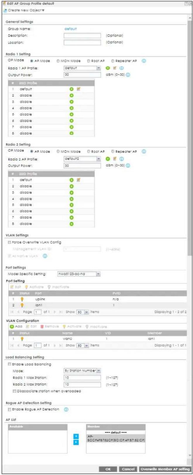 Edit AP Group Profile default Create New Object General Settings Group Name: default Description: (Optional) Location: (Optional) Radio 1 Setting OP Mode AP Mode MON Mode Root AP Repeater AP Radio 1 AP Profile: default Output Power: 50 dBm (0~30) SUID Profile 1 default # 2 disable # 3 disable # 4 disable # 5 disable # 6 disable # 7 disable # 8 disable Radio 2 Setting OP Mode AP Mode MON Mode Root AP Repeater AP Radio 2 AP Profile: default2 Output Power: 50 dBm (0~30) SUID Profile 1 default # 2 disable # 3 disable # 4 disable # 5 disable # 6 disable # 7 disable # 8 disable VLAN Settings Force Overwrite VLAN Config Management VLAN ID: 1 (1~4094) Active VLAN Port Settings Model Specific setting: nwa5125-ac-na Port Setting Soft Activate inactivate Status Port PVID 1 uplink n/a 2 Ian1 1 Page 1 of 1 Show 50 Items Displaying 1 - 2 of 2 VLAN Configuration Add Edit Remove Activate inactivate Status Name VID Member 1 vlan0 1 Ian1 Page 1 of 1 Show 50 Items Displaying 1 - 1 of 1 Load Balancing Setting Enable Load Balancing Mode: By Station Number Radio 1 Max Station: 10 (1~127) Radio 2 Max Station: 10 (1~127) Discascculate station when overloaded Rogue AP Detection setting Enable Rogue AP Detection AP List Available Members --- default --- AP- 80CFAPB780CFIBC/CF/APB7:$2/CF OK Cancel Overwrite Member AP setting