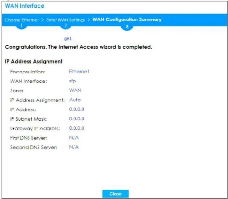 WAN Interface Choose Ethernet > Enter WAN Settings > WAN Configuration Summary 1 2 3 ge1 Congratulations. The Internet Access wizard is completed. IP Address Assignment Encapsulation: Ethernet WAN Interface: sfp Zone: WAN IP Address Assignment: Auto IP Address: 0.0.0.0 IP Subnet Mask: 0.0.0.0 Gateway IP Address: 0.0.0.0 First DNS Server: N/A Second DNS Server: N/A Close