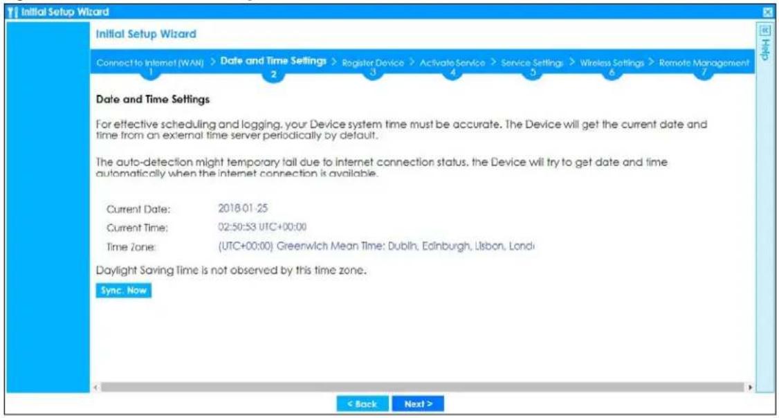 Initial Setup Wizard Connect to Internet (WAN) > Date and Time Settings > Register Device > Activate Service > Service Settings > Wireless Settings > Remote Management 1 2 3 4 5 6 7 Date and Time Settings For effective scheduling and logging, your Device system time must be accurate. The Device will get the current date and time from an external time server periodically by default. The auto-detection might temporary fail due to internet connection status, the Device will try to get date and time automatically when the internet connection is available. Current Date: 2018-01-25 Current Time: 02:50:53 UTC+00:00 Time Zone: (UTC+00:00) Greenwich Mean Time: Dublin, Edinburgh, Lisbon, London Daylight Saving Time is not observed by this time zone. Sync. Now < Back Next >