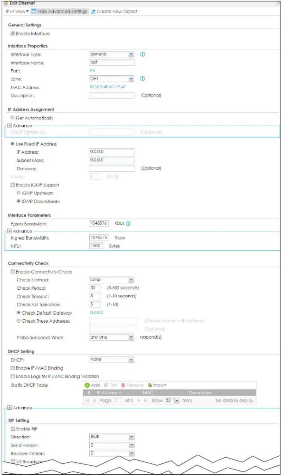 Edit Ethernet IPv4 View ▼ Hide Advanced Settings ▼ Create New Object General Settings ■ Enable Interface Interface Properties Interface Type: general ? Interface Name: opt Port: P6 Zone: OPT ? MAC Address: BC:CF:4F:47:7A:47 Description: (Optional) IP Address Assignment ○ Get Automatically ■ Advance DHCP Option 60: (Optional) ● Use Fixed IP Address IP Address: 0.0.0.0 Subnet Mask: 0.0.0.0 Gateway: (Optional) Metric: 0 (0-15) ■ Enable IGMP Support ○ IGMP Upstream ● IGMP Downstream Interface Parameters Egress Bandwidth: 1048576 Kbps ① ■ Advance Ingress Bandwidth: 1048576 Kbps MTU: 1500 Bytes Connectivity Check □ Enable Connectivity Check Check Method: icmp Check Period: 30 (5-600 seconds) Check Timeout: 5 (1-10 seconds) Check Fail Tolerance: 5 (1-10) ● Check Default Gateway 0.0.0.0 ○ Check These Addresses (Domain Name or IP Address) (Optional) Probe Succeeds When: any one respond(s) DHCP Setting DHCP: None □ Enable IP/MAC Binding □ Enable Logs for IP/MAC Binding Violation Static DHCP Table Add Edit Remove Import IP Address ▲ MAC Description Page 0 of 0 Show 50 Items No data to display ■ Advance RIP Setting □ Enable RIP Direction: BIDir Send Version: 2 Receive Version: 2 V2-Broadcast