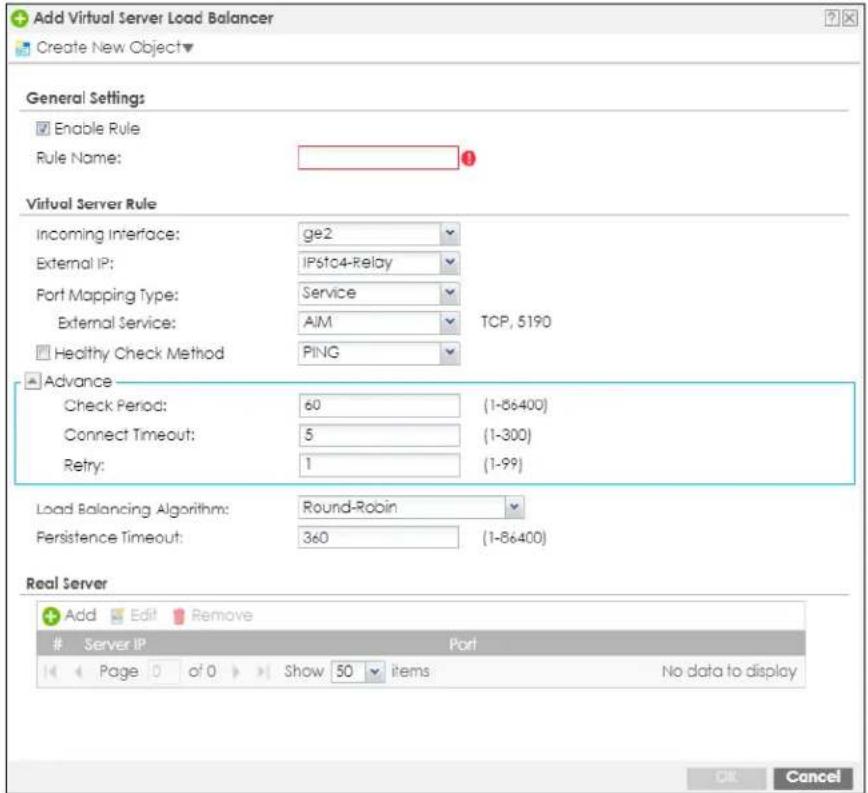 Add Virtual Server Load Balancer Create New Object▼ General Settings Enable Rule Rule Name: Virtual Server Rule Incoming Interface: ge2 External IP: IP6to4-Relay Port Mapping Type: Service External Service: AIM TCP, 5190 Healthy Check Method PING Advance Check Period: 60 (1-86400) Connect Timeout: 5 (1-300) Retry: 1 (1-99) Load Balancing Algorithm: Round-Robin Persistence Timeout: 360 (1-86400) Real Server Add Edit Remove Server IP Port Page 0 of 0 Show 50 items No data to display OK Cancel