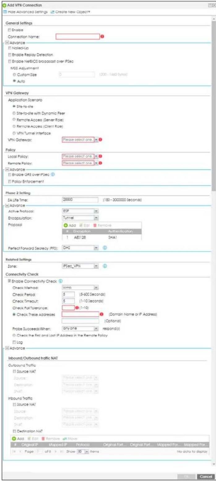 Add VPN Connection Hide Advanced Settings Create new Object* General Settings Enable Connection Name: Advance Nailed-Up Enable Replay Detection Enable NetBIOS broadcast over IPsec MSS Adjustment CustomSize 0 (200 - 140 bytes) Auto VPN Gateway Application Scenario Site-to-site Site-to-site with Dynamic Peer Remote Access (Server Role) Remote Access (Client Role) VPN Tunnel Interface VPN Gateway: Please select one. Policy Local Policy: Please select one. Remote Policy: Please select one. Advance Enable OKT over IPsec ① Policy Enforcement Phase 2 Setting SA Life Time: 26800 (180 - 3000000 seconds) Advance Active Protocol: ESP Encapsulation: Tunnel Proposal Add Ctrl Remove Encryption Authentication 1 AE128 SHA1 Perfect Forward Secrecy (IIFS): DH2 ① Related Settings Zone: IPSec_VPN ① Connectivity Check Enable Connectivity Check ① Check Method: Comp Check Period: 5 (5-600 Seconds) Check Timeout: 5 (1-10 Seconds) Check Fall Tolerance: ① (1-10) Check These Addresses ① [Domain Name or IP Address] (Optional) Probe Succeeds When: any one respond(s) Check the First and Lost IP Address in the Remote Policy Log Advance Inbound/Outbound traffic NAT Outbound Traffic Source NAT Source: Power select one. Destination: Power select one. Split: Power select one. Inbound Traffic Source NAT Source: Power select one. Destination: Power select one. Split: Power select one. Destination NAT Add Edit Remove Move Original IP Mapped IP Protocol Original Port... Original Port... Mapped Port... Mapped Port... Page of 9 Show 50 Items No data to display No data to display Cancel