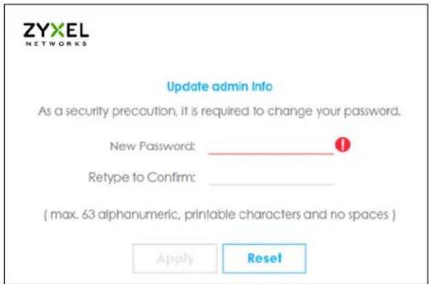 ZYXEL NETWORKS Update admin Info As a security precaution, it is required to change your password. New Password: _ Retype to Confirm: ( max. 63 alphanumeric, printable characters and no spaces ) Apply Reset