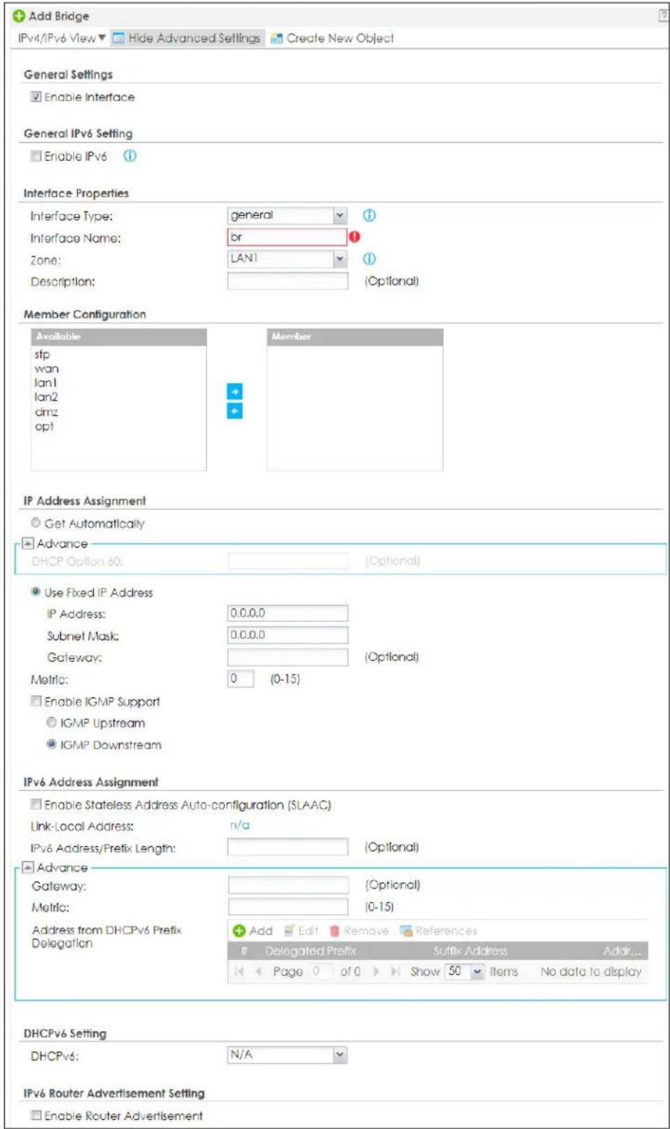 Add Bridge IPv4/IPv6 View ▼ Hide Advanced Settings Create New Object General Settings Enable Interface General IPv6 Setting Enable IPv6 Interface Properties Interface Type: general 1 Interface Name: br 1 Zone: LAN1 1 Description: (Optional) Member Configuration Available stp wan lan1 lan2 dmz opt Member IP Address Assignment Get Automatically Advance DHCP Option 60: (Optional) Use Fixed IP Address IP Address: 0.0.0.0 Subnet Mask: 0.0.0.0 Gateway: (Optional) Metric: 0 (0-15) Enable IGMP Support IGMP Upstream IGMP Downstream IPv6 Address Assignment Enable Stateless Address Auto-configuration (SLAAC) Link-Local Address: n/a IPv6 Address/Prefix Length: (Optional) Advance Gateway: (Optional) Metric: (0-15) Address from DHCPv6 Prefix Delegation Add Edit Remove References Delegated Prefix Suffix Address Addr... Page 0 of 0 Show 50 Items No data to display DHCPv6 Setting DHCPv6: N/A IPv6 Router Advertisement Setting Enable Router Advertisement