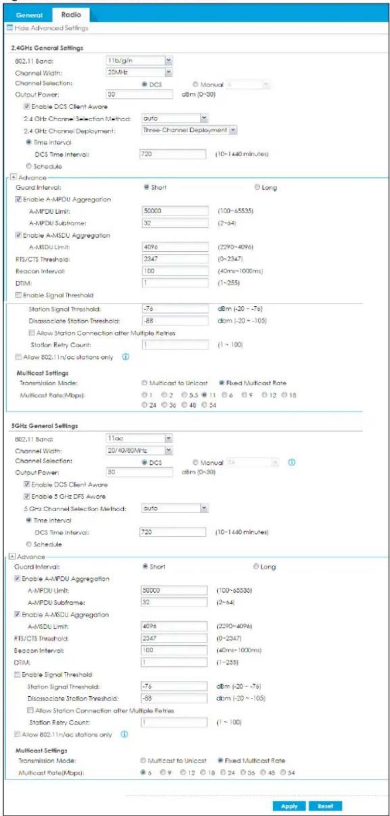 General Radio Hide Advanced Settings 2.4GHz General Settings 802.11 Band: 11b/g/n Channel Width: 20MHz Channel Selection: ● DC3 ○ Manual Output Power: 30 dBm (0~30) ■ Enable DC5 Client Aware 2.4 GHz Channel Selection Method: auto 2.4 GHz Channel Deployment: Three-Channel Deployment ● Time Interval DC5 Time Interval: 720 (10~1440 minutes) ○ Schedule Advance Gword Interval: ● Short ○ Long ■ Enable A-MPDU Aggregation A-MPDU Limit: 50000 (100~65535) A-MPDU Subframe: 32 (2~64) ■ Enable A-MSDU Aggregation A-MSDU Limit: 4096 (2290~4096) RTS/CTS Threshold: 2347 (0~2347) Beacon Interval: 100 (40ms~1000ms) DTIM: 1 (1~255) □ Enable Signal Threshold Station Signal Threshold: -76 dBm (-20 ~ -76) Disassociate Station Threshold: -88 dBm (-20 ~ -105) □ Allow Station Connection after Multiple Retries Station Retry Count: 1 (1 ~ 100) □ Allow 802.11n/ac stations only Multicast Settings Transmission Mode: ○ Multicast to Unicast ● Fixed Multicast Rate Multicast Rate(Mbps): ○ 1 ○ 2 ○ 5.5 ○ 11 ○ 6 ○ 9 ○ 12 ○ 18 ○ 24 ○ 36 ○ 48 ○ 54 5GHz General Settings 802.11 Band: 11ac Channel Width: 20/40/80MHz Channel Selection: ● DC5 ○ Manual Output Power: 30 dBm (0~30) ■ Enable DC5 Client Aware ■ Enable 5 GHz DFS Aware 5 GHz Channel Selection Method: auto ● Time Interval DC5 Time Interval: 720 (10~1440 minutes) ○ Schedule Advance Guard Interval: ● Short ○ Long ■ Enable A-MPDU Aggregation A-MPDU Limit: 50000 (100~65535) A-MPDU Subframe: 32 (2~64) ■ Enable A-MSDU Aggregation A-MSDU Limit: 4096 (2290~4096) RTS/CTS Threshold: 2347 (0-2347) Beacon Interval: 100 (40ms~1000ms) DTIM: 1 (1~255) □ Enable Signal Threshold Station Signal Threshold: -76 dBm (-20 ~ -76) Disassociate Station Threshold: -88 dBm (-20 ~ -105) □ Allow Station Connection after Multiple Retries Station Retry Count: 1 (1 ~ 100)□ Allow 802.11n/ac stations only Multicast Settings Transmission Mode: ○ Multicast to Unicast ● Fixed Multicast Rate Multicast Rate(Mbps): ● 6 ○ 9 ○ 12 ○ 18 ○ 24 ○ 36 ○ 48 ○ 54 Apply Reset
