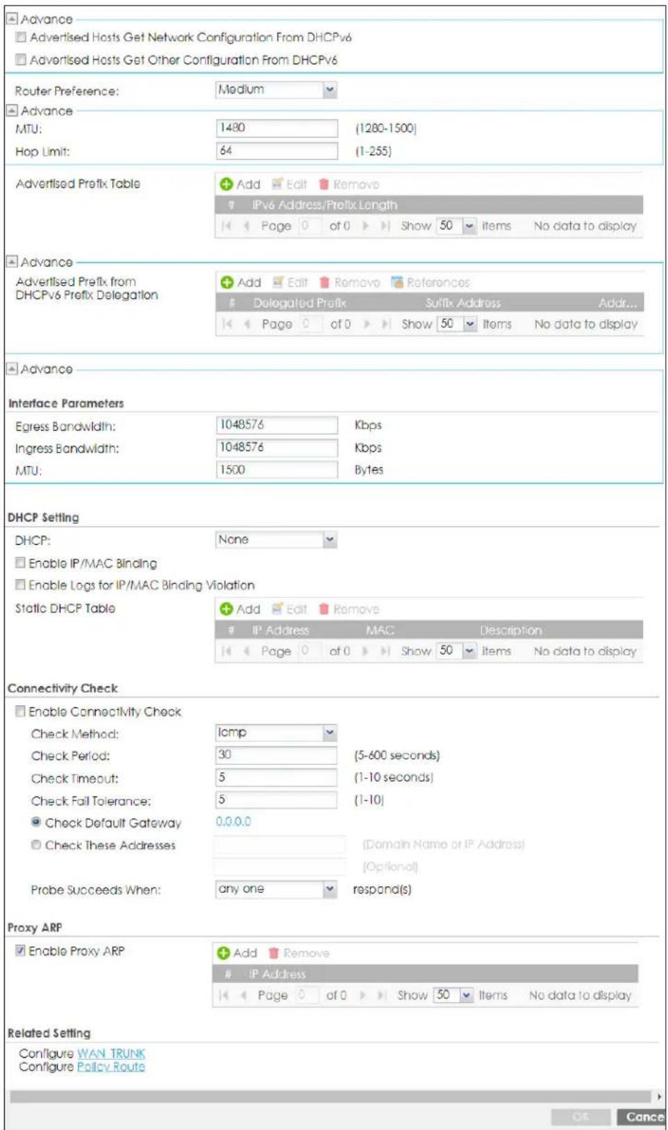 Advance □ Advertised Hosts Get Network Configuration From DHCPv6 □ Advertised Hosts Get Other Configuration From DHCPv6 Router Preference: Medium Advance MTU: 1480 (1280-1500) Hop Limit: 64 (1-255) Advertised Prefix Table Add Edit Remove IPv6 Address/Prefix Length Page 0 of 0 Show 50 Items No data to display Advance Advertised Prefix from DHCPv6 Prefix Delegation Add Edit Remove References Delegated Prefix Suffix Address Addr... Page 0 of 0 Show 50 Items No data to display Advance Interface Parameters Egress Bandwidth: 1048576 Kbps Ingress Bandwidth: 1048576 Kbps MTU: 1500 Bytes DHCP Setting DHCP: None □ Enable IP/MAC Binding □ Enable Logs for IP/MAC Binding Violation Static DHCP Table Add Edit Remove IP Address MAC Description Page 0 of 0 Show 50 Items No data to display Connectivity Check □ Enable Connectivity Check Check Method: lomp Check Period: 30 (5-600 seconds) Check Timeout: 5 (1-10 seconds) Check Fail Tolerance: 5 (1-10) ● Check Default Gateway 0.0.0.0 ○ Check These Addresses (Domain Name or IP Address) (Optional) Probe Succeeds When: any one respond(s) Proxy ARP □ Enable Proxy ARP Add Remove IP Address Page 0 of 0 Show 50 Items No data to display Related Setting Configure WAN TRUNK Configure Policy Route OK Cancel