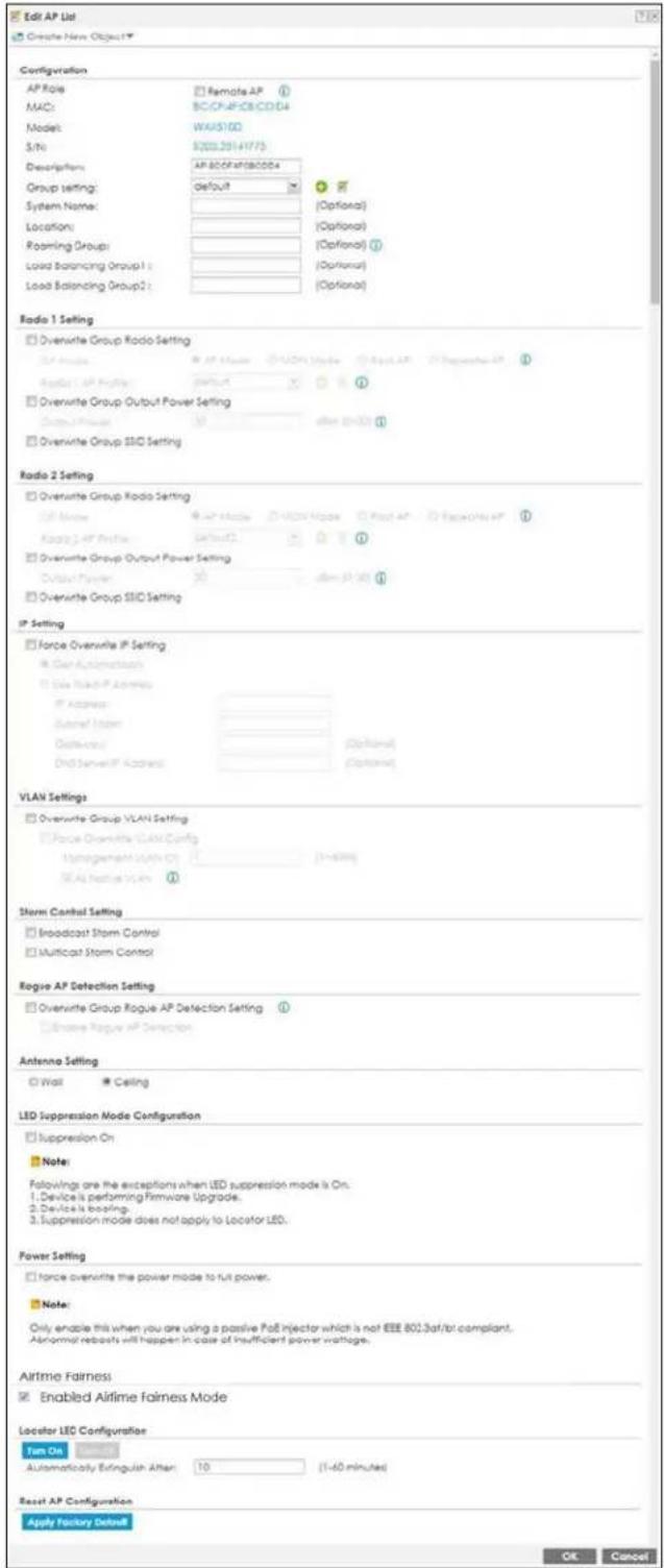 Edit AP List Create New Object Configuration AP Role: MAC: Model: S/N: Description: Group setting: System Name: Location: Roaming Group: Load Balancing Group1 : Load Balancing Group2 : Radio 1 Setting Overwrite Group Radio Setting AP Mode: Radio 1. AP Provider: Overwrite Group Output Power Setting Output Power: Overwrite Group SSD Setting Radio 2 Setting Overwrite Group Radio Setting IP Mode: Radio 2. AP Provider: Overwrite Group Output Power Setting Output Power: Overwrite Group SSD Setting IP Setting Force Overwrite IP Setting Gain Automatically Use Real-IP Address IP Address: Server Name: Address: DVD Server IP Address VLAN Settings Overwrite Group VLAN Setting Force Overwrite VLAN Config Ungagement With On: (3-600) (3-600) Storm Control Setting Broadcast Storm Control Multicast Storm Control Regise AP Detection Setting Overwrite Group Rogue AP Detection Setting Enable Rogue AP Detection Antenna Setting Wait Ceiling LED Suppression Mode Configuration Suppression On Note: Followings are the exceptions when LED suppression mode is On. 1. Device is performing Firmware Upgrade. 2. Device is loading. 3. Suppression mode does not apply to Locator LED. Power Setting Force overwrite the power mode to full power. Note: Only enable this when you are using a passive PoE injector which is not EEE 802 Saf/br compliant. Abnormal rebouts will happen in case of insufficient power wattage. Airtime Fairness Enabled Airtime Fairness Mode Locator LEC Configuration Turn On Automatically Extinguish After: 10 (1-40 minutes) Reset AP Configuration Apply Factory Default OK Cancel