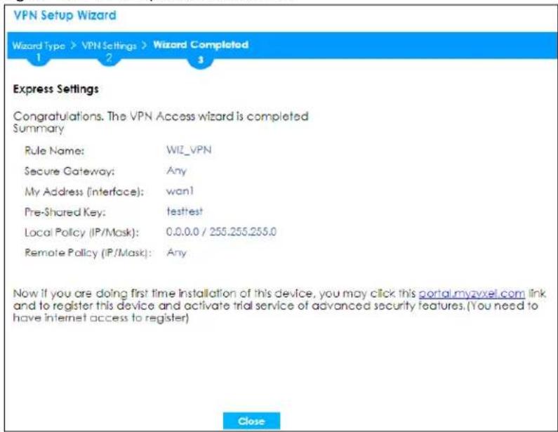 VPN Setup Wizard Wizard Type > VPN Settings > Wizard Completed 1 2 3 Express Settings Congratulations. The VPN Access wizard is completed Summary Rule Name: WIZ_VPN Secure Gateway: Any My Address (Interface): wan! Pre-Shared Key: testtest Local Policy (IP/Mask): 0.0.0.0 / 255.255.255.0 Remote Policy (IP/Mask): Any Now if you are doing first time installation of this device, you may click this portal.myzvoxel.com link and to register this device and activate trial service of advanced security features.(You need to have internet access to register) Close