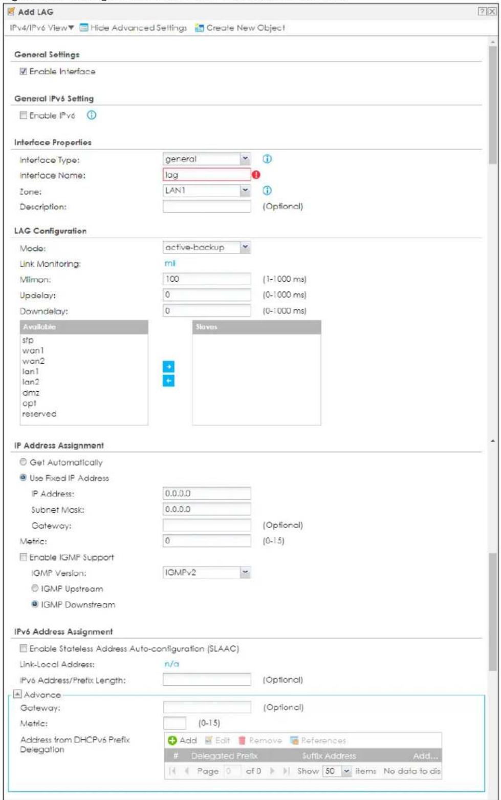 Add LAG IPv4/IPv6 View▼ Hide Advanced Settings Create New Object General Settings Enable Interface General IPv6 Setting Enable IPv6 Interface Properties Interface Type: general 1 Interface Name: lag 1 Zone: LAN1 1 Description: (Optional) LAG Configuration Mode: active-backup Link Monitoring: mil Milmon: 100 (1-1000 ms) Updelay: 0 (0-1000 ms) Downdelay: 0 (0-1000 ms) Available Slaves sfp wan1 wan2 lan1 lan2 dmz opt reserved IP Address Assignment Get Automatically Use Fixed IP Address IP Address: 0.0.0.0 Subnet Mask: 0.0.0.0 Gateway: (Optional) Metric: 0 (0-15) Enable IGMP Support IGMP Version: IGMPv2 IGMP Upstream IGMP Downstream IPv6 Address Assignment Enable Stateless Address Auto-configuration (SLAAC) Link-Local Address: n/a IPv6 Address/Prefix Length: (Optional) Advance Gateway: (Optional) Metric: (0-15) Address from DHCPv6 Prefix Delegation Add Edit Remove References: Delegated Prefix Suffix Address Add... Page of Show 50 items No data to dis
