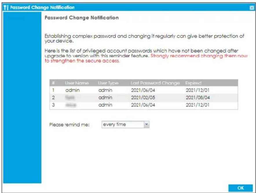 Password Change Notification Establishing complex password and changing it regularly can give better protection of your device. Here is the list of privileged account passwords which have not been changed after upgrade to version with this reminder feature. Strongly recommend changing them now to strengthen the secure access. User Name User Type Last Password Change Expired 1 admin admin 2021/06/04 2021/12/01 2 admin admin 2021/02/05 2021/08/04 3 admin admin 2021/06/04 2021/12/01 Please remind me: every time OK