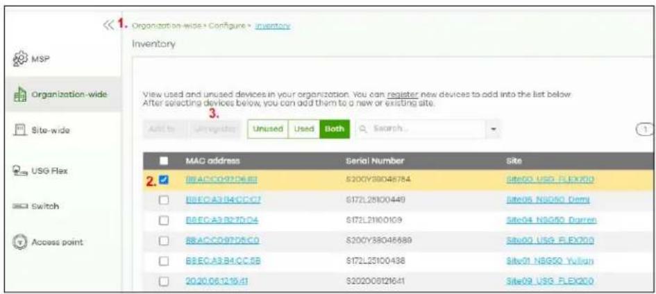 << 1. Organization-wide > Configure > inventory Inventory View used and unused devices in your organization. You can register new devices to add into the list below. After selecting devices below, you can add them to a new or existing site. Add to: Unregistered Unused Used Both Search... MAC address Serial Number Site 2. BEAC097D6.BI S200Y38046784 Site00_USG_FLEX200 BEEC.A3.B4.CC.C7 S172L25100449 Site05_NSG50_Derrj BEEC.A3.B27D.D4 S172L21100109 Site04_NSG50_Darran BEEC.A3.B4.CC.C0 S200Y38046689 Site00_USG_FLEX200 BEEC.A3.B4.CC.CB S172L25100438 Site01_NBG50_Yullup 20.20.06.12.19.41 S2020081216.41 Site09_USG_FLEX200
