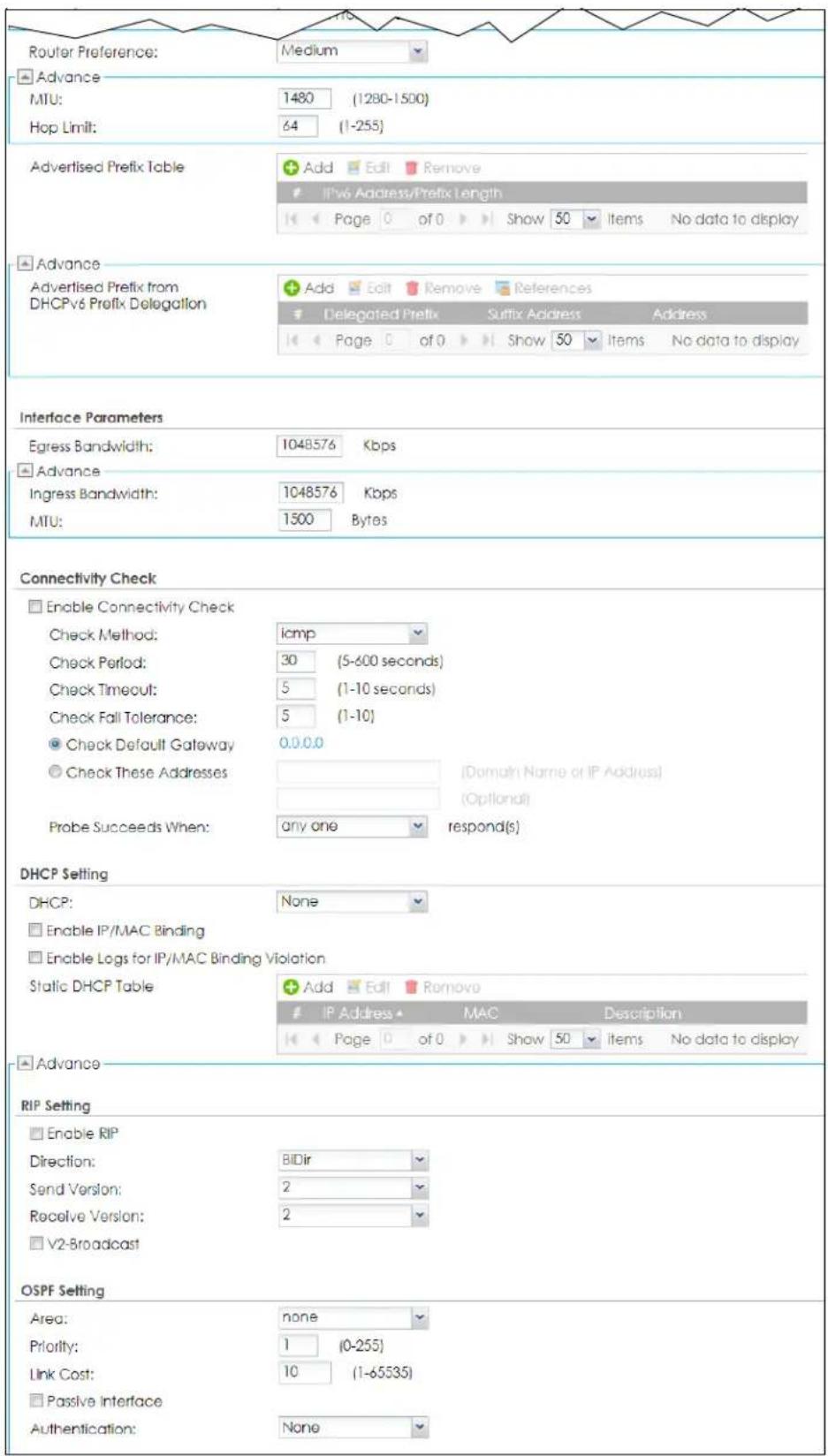 Router Preference: Medium Advance MTU: 1480 (1280-1500) Hop Limit: 64 (1-255) Advertised Prefix Table Add Edit Remove IPv6 Address/Prefix Length << Page 0 of 0 Show 50 Items No data to display Advance Advertised Prefix from DHCPv6 Prefix Delegation Add Edit Remove References Delegated Prefix Suffix Address Address << Page 0 of 0 Show 50 Items No data to display Interface Parameters Egress Bandwidth: 1048576 Kbps Advance Ingress Bandwidth: 1048576 Kbps MTU: 1500 Bytes Connectivity Check Enable Connectivity Check Check Method: icmp Check Period: 30 (5-600 seconds) Check Timeout: 5 (1-10 seconds) Check Fall Tolerance: 5 (1-10) Check Default Gateway 0.0.0.0 Check These Addresses [Domain Name or IP Address] Probe Succeeds When: any one respond(s) DHCP Setting DHCP: None Enable IP/MAC Binding Enable Logs for IP/MAC Binding Violation Static DHCP Table Add Edit Remove IP Address MAC Description << Page 0 of 0 Show 50 Items No data to display Advance RIP Setting Enable RIP Direction: BIDir Send Version: 2 Receive Version: 2 V2-Broadcast OSPF Setting Area: none Priority: 1 (0-255) Link Cost: 10 (1-65535) Passive Interface Authentication: None