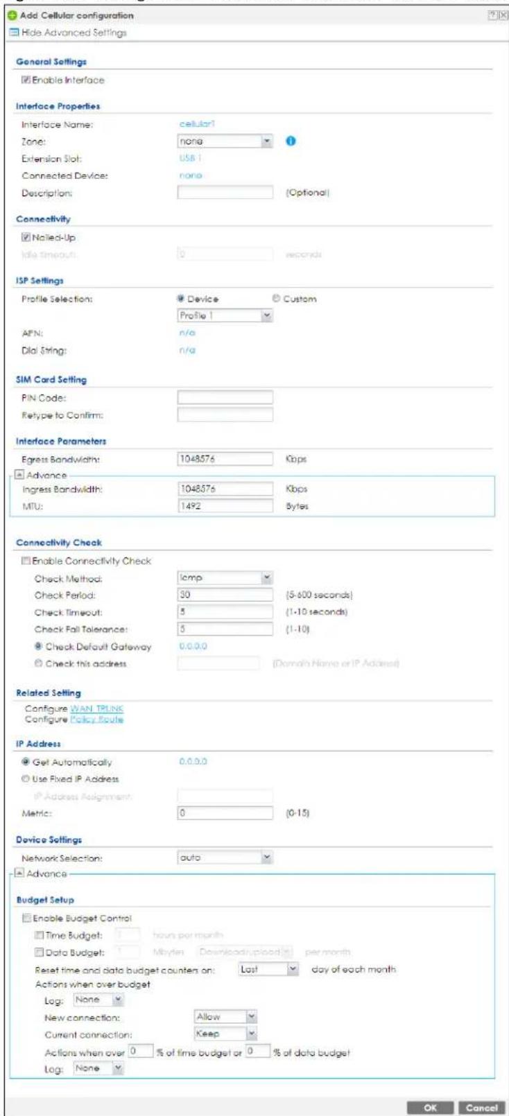 Add Cellular configuration Hide Advanced Settings General Settings Enable Interface Interface Properties Interface Name: cellular? Zone: none Extension Slot: USB 1 Connected Device: none Description: [Optional] Connectivity Nailed-Up Idle timeout: 0 seconds ISP Settings Profile Selection: Device Custom Profile 1 AFN: n/a Dial String: n/a SIM Card Setting PIN Code: Retype to Confirm: Interface Parameters Egress Bandwidth: 1048576 Kbps Advance Ingress Bandwidth: 1048576 Kbps MTU: 1492 Bytes Connectivity Check Enable Connectivity Check Check Method: Iamp Check Period: 30 (5-600 seconds) Check Timeout: 5 (1-10 seconds) Check Fall Tolerance: 5 (1-10) Check Default Gateway 0.0.0.0 Check this address [Domain Name or IP Address] Related Setting Configure WAN TRUNK Configure Policy Route IP Address Get Automatically 0.0.0.0 Use Fixed IP Address IP Address Assignment: Metric: 0 (0-15) Device Settings Network Selection: auto Advance Budget Setup Enable Budget Control Time Budget: hours per month Data Budget: Mbytes Download/uploaded per month Reset time and data budget counten on: Last day of each month Actions when over budget Log: None New connection: Allow Current connection: Keep Actions when over 0 % of time budget or 0 % of data budget Log: None OK Cancel