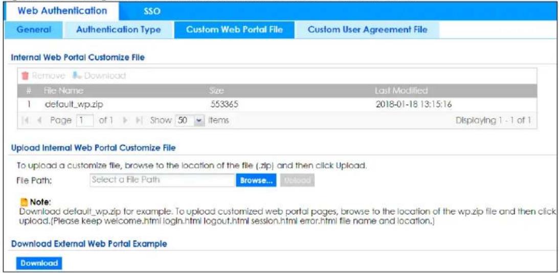 Web Authentication SSO General Authentication Type Custom Web Portal File Custom User Agreement File Internal Web Portal Customize File Remove Download File Name Size Last Modified 1 default_wp.zip 553365 2018-01-18 13:15:16 Page 1 of 1 Show 50 items Displaying 1 - 1 of 1 Upload Internal Web Portal Customize File To upload a customize file, browse to the location of the file (.zip) and then click Upload. File Path: Select a File Path Browse... Upload Note: Download default_wp.zip for example. To upload customized web portal pages, browse to the location of the wp.zip file and then click upload.(Please keep welcome.html login.html logout.html session.html error.html file name and location.) Download External Web Portal Example Download