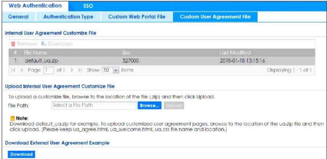 Web Authentication SSO General Authentication Type Custom Web Portal File Custom User Agreement File Internal User Agreement Customize File Remove Download File Name Size Last Modified 1 default_ua.zip 527000 2018-01-16 13:15:16 Page 1 of 1 Show 50 Items Displaying 1 - 1 of 1 Upload Internal User Agreement Customize File To upload a customize file, browse to the location of the file (.zip) and then click Upload. File Path: Select a File Path Browse... Upload Note: Download default_ua.zip for example. To upload customized user agreement pages, browse to the location of the ua.zip file and then click upload. (Please keep ua_agree.html, ua_welcome.html, ua.css file name and location.) Download External User Agreement Example Download