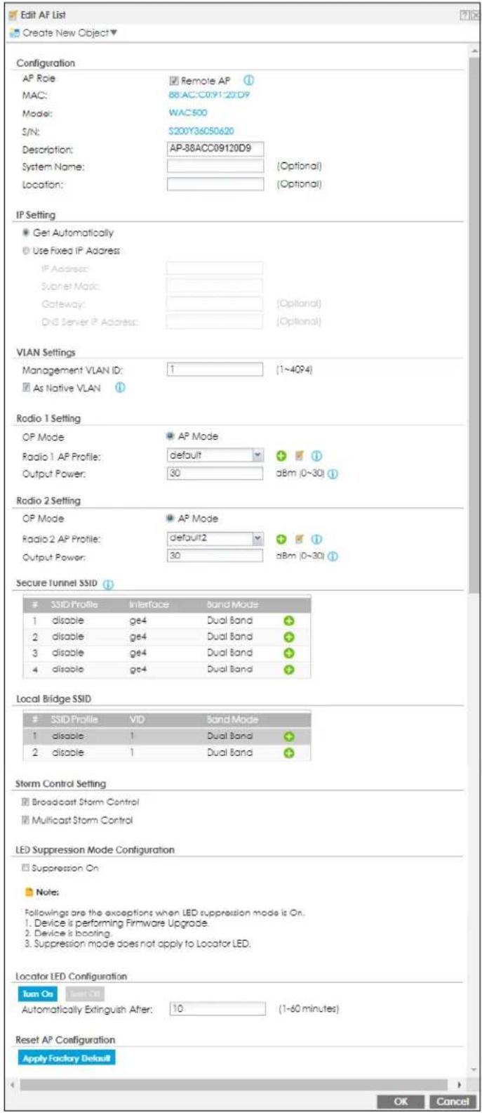 Edit AF List Create New Object ▼ Configuration AP Role MAC: Mode: S/N: Description: System Name: Location: Remote AP 88:AC:C09120D9 WAC500 S200Y36C50620 AP-88ACC09120D9 (Optional) (Optional) IP Setting Get Automatically Use Fixed IP Address IF Address: Subnet Magic: Gateway: Ord Server IP Address: (Optional) (Optional) VLAN Settings Management VLAN ID: 1 (1~4QP4) As Native VLAN Radio 1 Setting OP Mode Radio 1 AP Profile: default Output Power: 30 aBm (0~30) Radio 2 Setting OP Mode Radio 2 AP Profile: default2 Output Power: 30 aBm (0~30) Secure Tunnel SSID SSID Profile Interface Band Mode 1 disable ge4 Dual Band 2 disable ge4 Dual Band 3 disable ge4 Dual Band 4 disable ge4 Dual Band Local Bridge SSID SSID Profile VID Band Mode 1 disable 1 Dual Band 2 disable 1 Dual Band Storm Control Setting Broadcast Storm Control Multicast Storm Control LED Suppression Mode Configuration Suppression On Note: Followings are the exceptions when LED suppression mode is On. 1. Device is performing Firmware Upgrade. 2. Device is booting. 3. Suppression mode does not apply to Locator LED. Locator LED Configuration Turn On Start Out Automatically Extinguish After: 10 (1~60 minutes) Reset AP Configuration Apply Factory Default OK Cancel