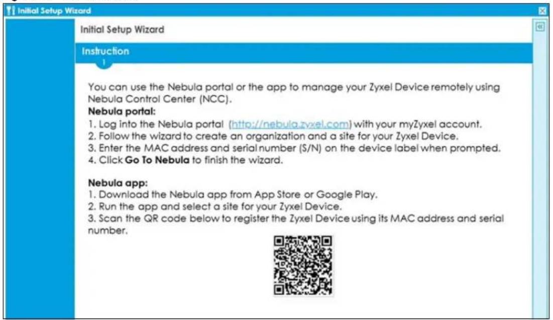 Initial Setup Wizard Initial Setup Wizard Instruction You can use the Nebula portal or the app to manage your Zyxel Device remotely using Nebula Control Center (NCC). Nebula portal: 1. Log into the Nebula portal (http://nebula.zyxel.com) with your myZyxel account. 2. Follow the wizard to create an organization and a site for your Zyxel Device. 3. Enter the MAC address and serial number (S/N) on the device label when prompted. 4. Click Go To Nebula to finish the wizard. Nebula app: 1. Download the Nebula app from App Store or Google Play. 2. Run the app and select a site for your Zyxel Device. 3. Scan the QR code below to register the Zyxel Device using its MAC address and serial number.