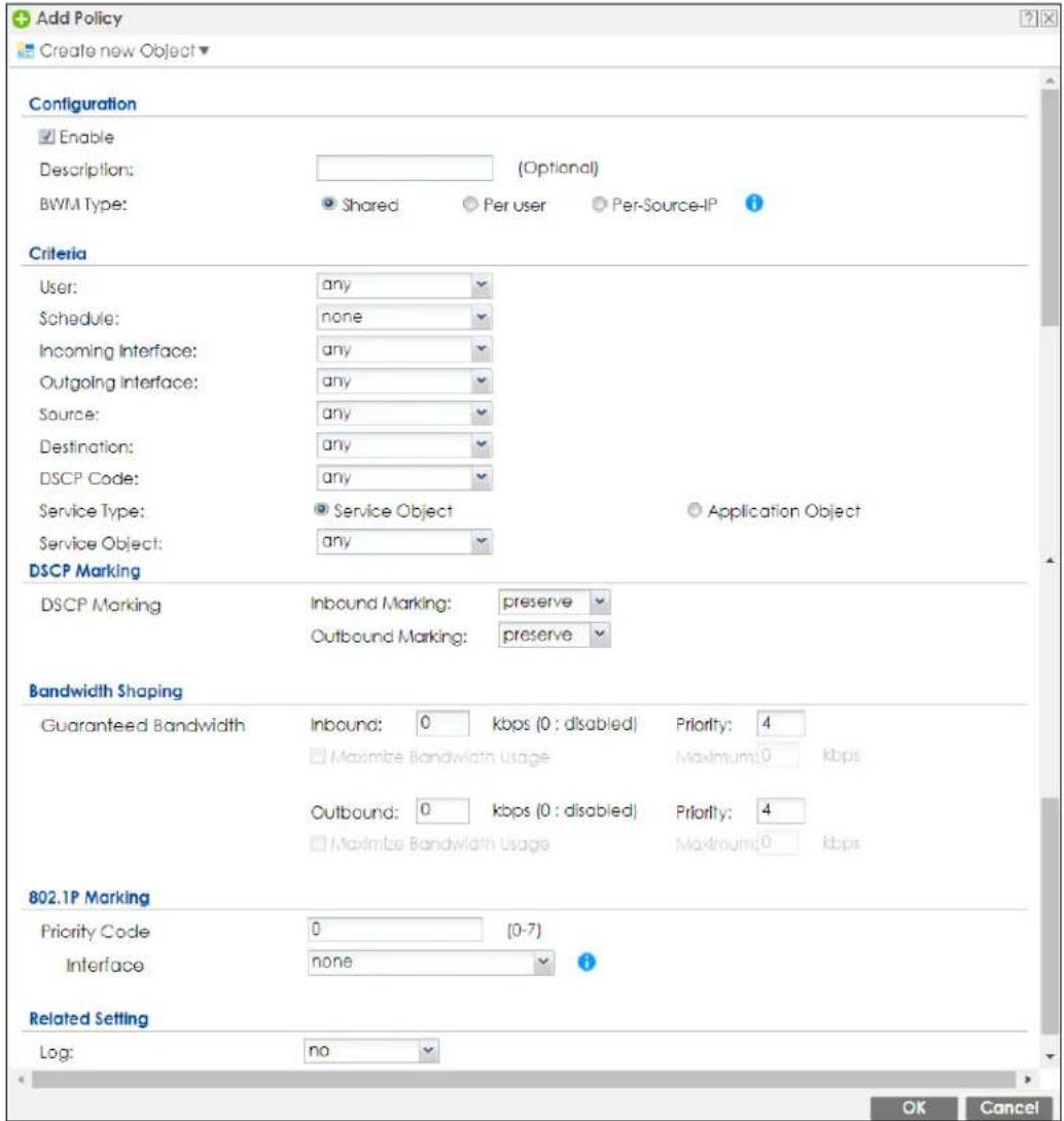 Add Policy Create new Object Configuration Enable Description: (Optional) BWM Type: Shared Per user Per-Source-IP Criteria User: any Schedule: none Incoming Interface: any Outgoing Interface: any Source: any Destination: any DSCP Code: any Service Type: Service Object Application Object Service Object: any DSCP Marking DSCP Marking Inbound Marking: preserve Outbound Marking: preserve Bandwidth Shaping Guaranteed Bandwidth Inbound: 0 kbps (0 : disabled) Priority: 4 Maximize Bandwidth Usage Maximum: 0 kbps Outbound: 0 kbps (0 : disabled) Priority: 4 Maximize Bandwidth Usage Maximum: 0 kbps 802.1P Marking Priority Code 0 (0-7) Interface none Related Setting Log: no OK Cancel