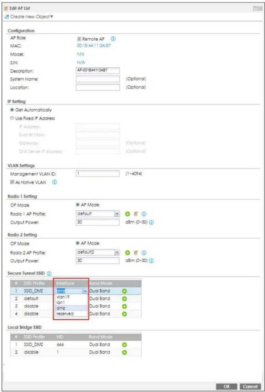 Edit AP List Create New Object Configuration AP Role MAC: Model: S/N: Description: System Name: Location: Remote AP 00:18:44:11:3A:87 n/a N/A AP-001B44113AB7 (Optional) Location: (Optional) IP Setting Get Automatically Use Fixed IP Address IP Address: Buoret Mask: Gateway: DNS Server IP Address: (Optional) VLAN Settings Management VLAN ID: 1 (1~4094) As Native VLAN Radio 1 Setting OP Mode Radio 1 AP Profile: Output Power: default 30 dBm (0~30) AP Mode dBm (0~30) Radio 2 Setting OP Mode Radio 2 AP Profile: Output Power: default2 30 dBm (0~30) AP Mode dBm (0~30) Secure Tunnel SSID Interface Band Mode SSID_DMZ Vlan19 lan1 dmz reserved Dual Band Dual Band Dual Band Dual Band Dual Band Local Bridge SSID SSID Profile VID Band Mode SSID_DMZ 666 Dual Band disable 1 Dual Band OK Cancel