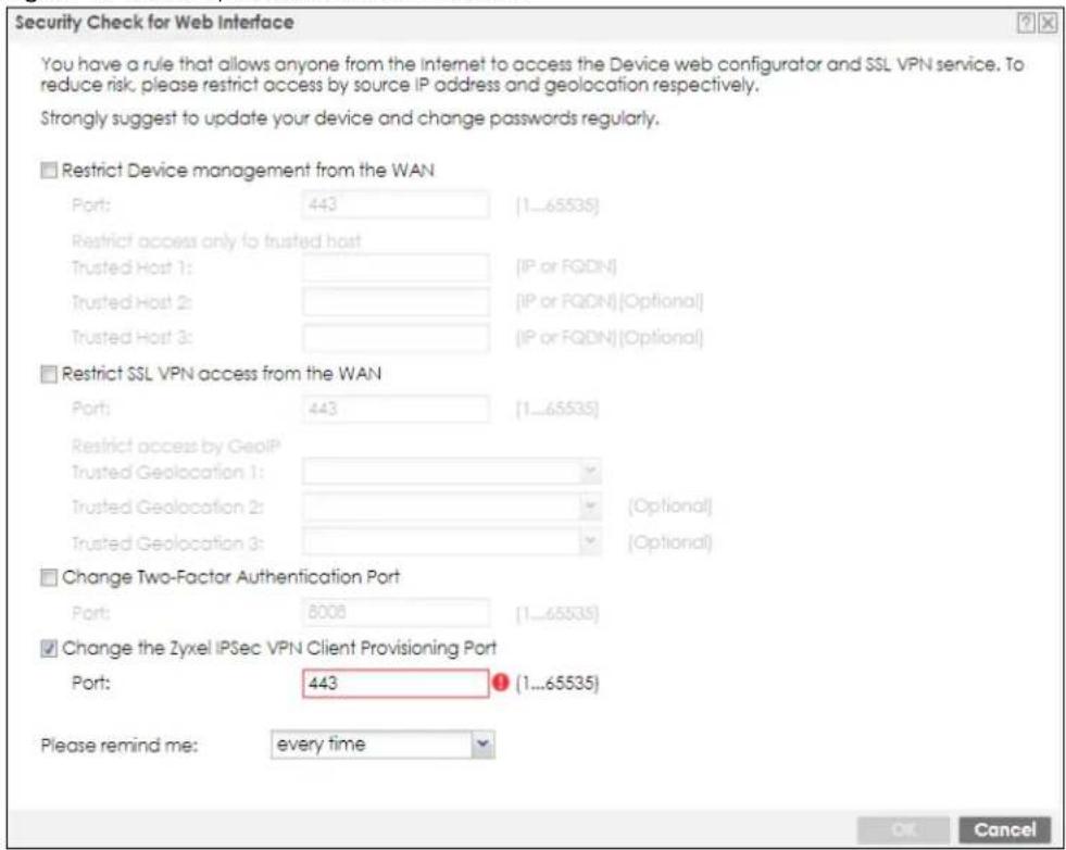 Security Check for Web Interface You have a rule that allows anyone from the Internet to access the Device web configurator and SSL VPN service. To reduce risk, please restrict access by source IP address and geolocation respectively. Strongly suggest to update your device and change passwords regularly. ■ Restrict Device management from the WAN Port: 443 (1...65535) Restrict access only to trusted host Trusted Host 1: [IP or FQDN] Trusted Host 2: [IP or FQDN] [Optional] Trusted Host 3: [IP or FQDN] [Optional] ■ Restrict SSL VPN access from the WAN Port: 443 (1...65535) Restrict access by GeoIP Trusted Geolocation 1: Trusted Geolocation 2: Trusted Geolocation 3: [Optional] [Optional] ■ Change Two-Factor Authentication Port Port: 8008 (1...65535) ■ Change the Zyxcel IPSec VPN Client Provisioning Port Port: 443 (1...65535) Please remind me: every time OK Cancel