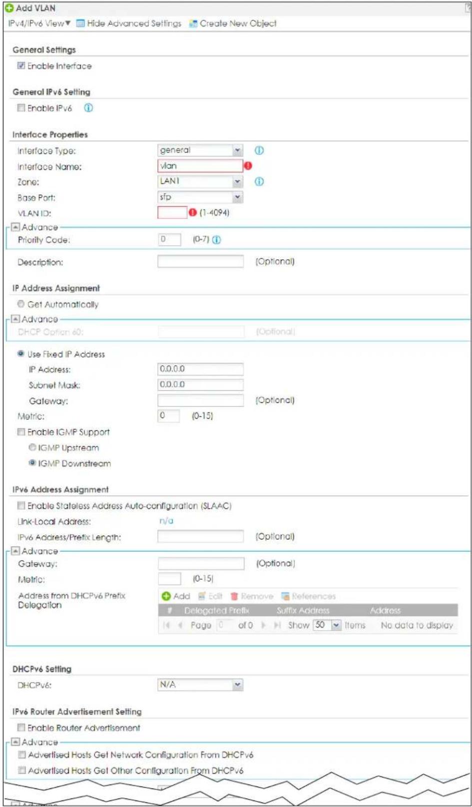 Add VLAN IPv4/IPv6 View▼ Hide Advanced Settings Create New Object General Settings Enable Interface General IPv6 Setting Enable IPv6 Interface Properties Interface Type: general Interface Name: vlan Zone: LAN1 Base Port: sfp VLAN ID: (1-4094) Advance Priority Code: D (0-7) Description: (Optional) IP Address Assignment Get Automatically Advance DHCP Option 60: (Optional) Use Fixed IP Address IP Address: 0.0.0.0 Subnet Mask: 0.0.0.0 Gateway: (Optional) Metric: 0 (0-15) Enable IGMP Support IGMP Upstream IGMP Downstream IPv6 Address Assignment Enable Stateless Address Auto-configuration (SLAAC) Link-Local Address: n/a IPv6 Address/Prefix Length: (Optional) Advance Gateway: (Optional) Metric: (0-15) Address from DHCPv6 Prefix Delegation Add Edit Remove References Delegated Prefix Suffix Address Address Page 0 of 0 Show 50 Items No data to display DHCPv6 Setting DHCPv6: N/A IPv6 Router Advertisement Setting Enable Router Advertisement Advance Advertised Hosts Get Network Configuration From DHCPv6 Advertised Hosts Get Other Configuration From DHCPv6