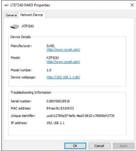 LTE7240-M403 Properties General Network Device ATP500 Device Details Manufacturer: ZyXEL http://www.zyxel.com/ Model: ATP500 http://www.zyxel.com/ Model number: 1.0 Device webpage: http://192.168.1.1:80/ Troubleshooting Information Serial number: S180/06018918 MAC address: 84:aa:9c:83:b9:03 Unique identifier: uuid:b2769a5f-4a9c-4ea5-9818-c76069d43739 IP address: 192.168.1.1 OK Cancel Apply