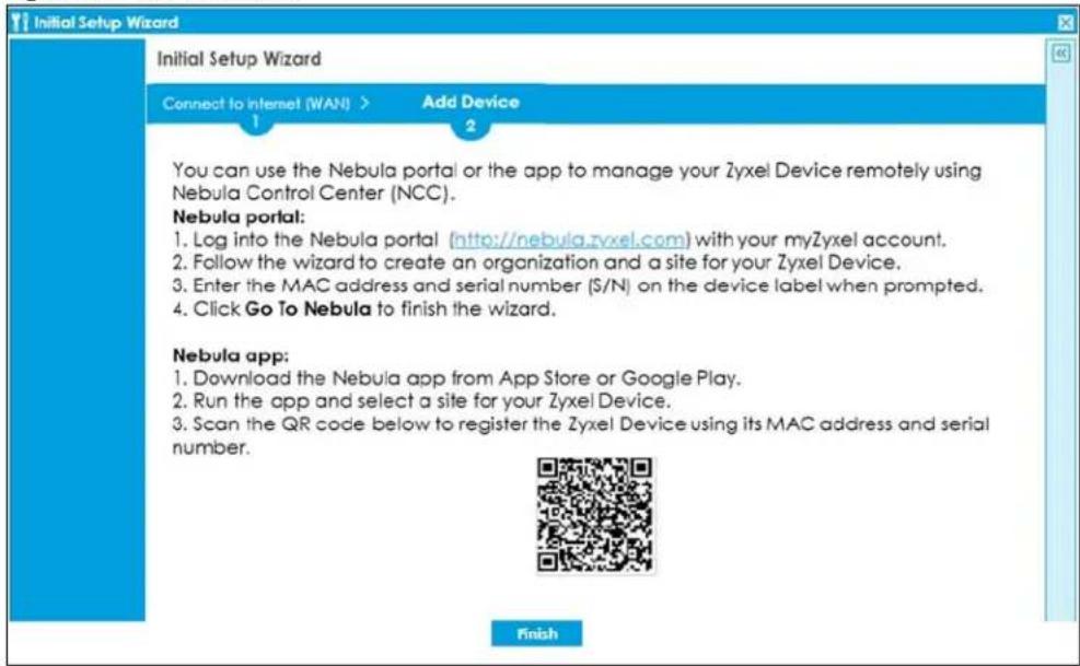 Initial Setup Wizard Initial Setup Wizard Connect to Internet (WAN) > Add Device 1 2 You can use the Nebula portal or the app to manage your Zyxel Device remotely using Nebula Control Center (NCC). Nebula portal: 1. Log into the Nebula portal (http://nebula.zyxel.com) with your myZyxel account. 2. Follow the wizard to create an organization and a site for your Zyxel Device. 3. Enter the MAC address and serial number ($/N) on the device label when prompted. 4. Click Go To Nebula to finish the wizard. Nebula app: 1. Download the Nebula app from App Store or Google Play. 2. Run the app and select a site for your Zyxel Device. 3. Scan the QR code below to register the Zyxel Device using its MAC address and serial number. Finish