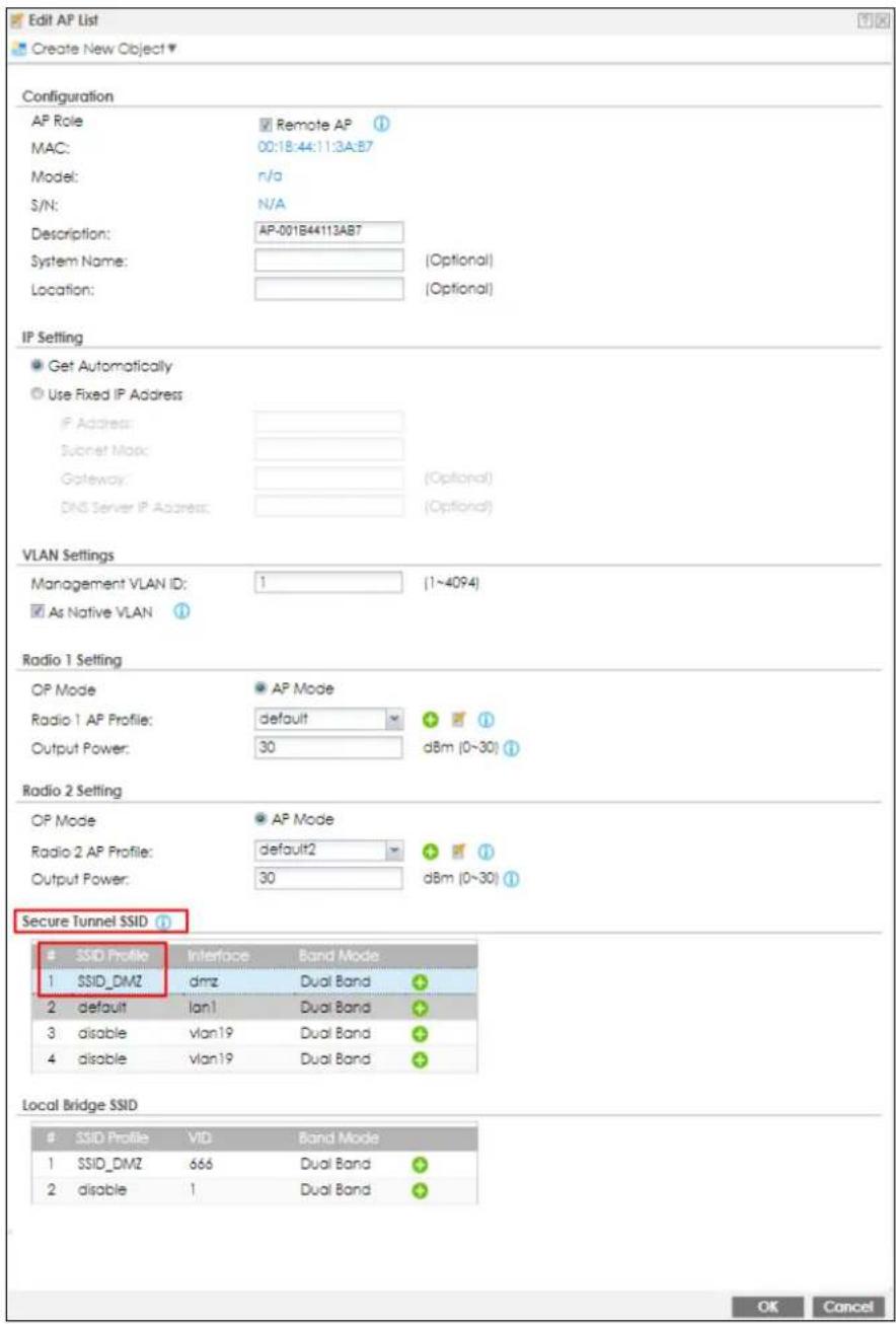 Edit AP List Create New Object ▼ Configuration AP Role MAC: Model: S/N: Description: System Name: Location: Remote AP 00:18:44:11:3A:B7 n/a N/A AP-001B44113AB7 (Optional) (Optional) IP Setting Get Automatically Use Fixed IP Address IP Address: Socket Map: Gateway: DNS Server IP Address: (Optional) VLAN Settings Management VLAN ID: 1 (1~4094) As Native VLAN Radio 1 Setting OP Mode Radio 1 AP Profile: Output Power: AP Mode default 30 dBm (0~30) Radio 2 Setting OP Mode Radio 2 AP Profile: Output Power: AP Mode default2 30 dBm (0~30) Secure Tunnel SSID SSID Profile Interface Band Mode 1 SSID_DMZ dmz Dual Band 2 default lan1 Dual Band 3 disable vlan19 Dual Band 4 disable vlan19 Dual Band Local Bridge SSID SSID Profile VID Band Mode 1 SSID_DMZ 666 Dual Band 2 disable 1 Dual Band OK Cancel