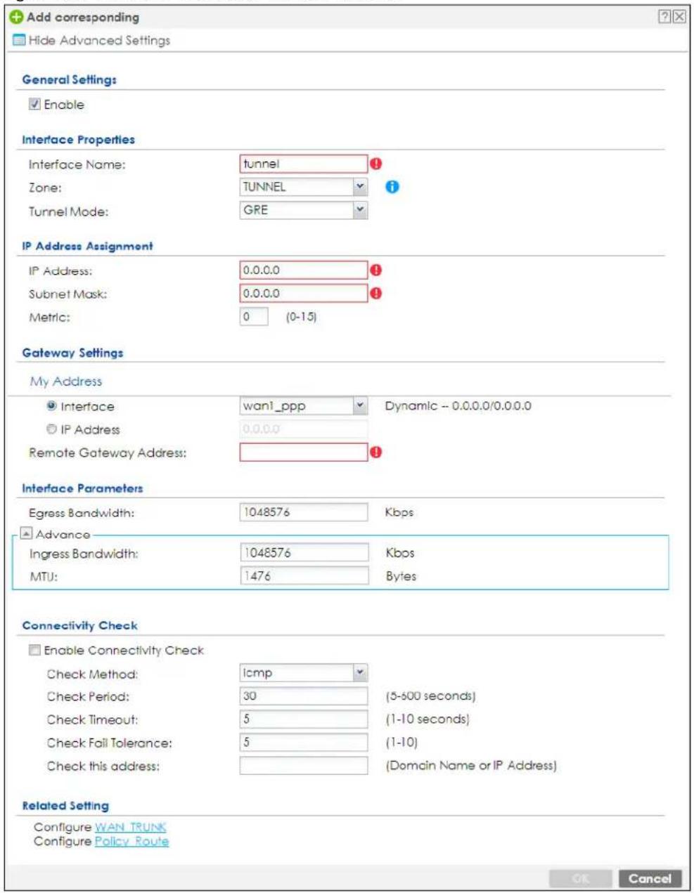 Add corresponding Hide Advanced Settings General Settings Enable Interface Properties Interface Name: tunnel Zone: TUNNEL Tunnel Mode: GRE IP Address Assignment IP Address: 0.0.0.0 Subnet Mask: 0.0.0.0 Metric: 0 (0-15) Gateway Settings My Address Interface wan1_ppp Dynamic -- 0.0.0.0/0.0.0.0 IP Address 0.0.0.0 Remote Gateway Address: Interface Parameters Egress Bandwidth: 1048576 Kbps Advance Ingress Bandwidth: 1048576 Kbps MTU: 1476 Bytes Connectivity Check Enable Connectivity Check Check Method: icmp Check Period: 30 (5-500 seconds) Check Timeout: 5 (1-10 seconds) Check Fail Tolerance: 5 (1-10) Check this address: (Domain Name or IP Address) Related Setting Configure WAN_TRUNK Configure Policy_Route OK Cancel